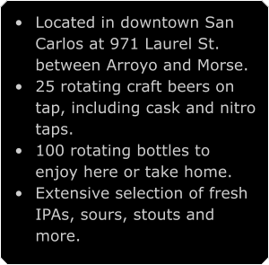 •	Located in downtown San Carlos at 971 Laurel St. between Arroyo and Morse. •	25 rotating craft beers on tap, including cask and nitro taps. •	100 rotating bottles to enjoy here or take home. •	Extensive selection of fresh IPAs, sours, stouts and more.